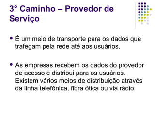 3° Caminho – Provedor de
Serviço

É  um meio de transporte para os dados que
 trafegam pela rede até aos usuários.

 Asempresas recebem os dados do provedor
 de acesso e distribui para os usuários.
 Existem vários meios de distribuição através
 da linha telefônica, fibra ótica ou via rádio.
 