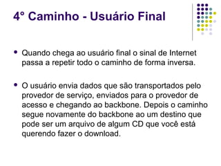 4° Caminho - Usuário Final

   Quando chega ao usuário final o sinal de Internet
    passa a repetir todo o caminho de forma inversa.

   O usuário envia dados que são transportados pelo
    provedor de serviço, enviados para o provedor de
    acesso e chegando ao backbone. Depois o caminho
    segue novamente do backbone ao um destino que
    pode ser um arquivo de algum CD que você está
    querendo fazer o download.
 