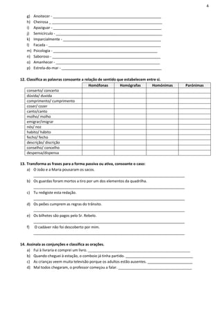 4

   g)   Anoitecer - _____________________________________________________
   h)   Cheirosa _ ______________________________________________________
   i)   Apaziguar - _____________________________________________________
   j)   Semicírculo - ____________________________________________________
   k)   Imparcialmente - ________________________________________________
   l)   Facada - _______________________________________________________
   m)   Psicologia - ___________________________________________________
   n)   Saboroso - _____________________________________________________
   o)   Amanhecer - ___________________________________________________
   p)   Estrela-do-mar - _________________________________________________

12. Classifica as palavras consoante a relação de sentido que estabelecem entre si.
                                         Homófonas         Homógrafas        Homónimas     Parónimas
    conserto/ concerto
    dúvida/ duvida
    comprimento/ cumprimento
    coser/ cozer
    canto/canto
    molho/ molho
    emigrar/imigrar
    nós/ noz
    habito/ hábito
    fecho/ fecho
    descrição/ discrição
    conselho/ concelho
    despensa/dispensa

13. Transforma as frases para a forma passiva ou ativa, consoante o caso:
    a) O João e a Maria pousaram os sacos.
        __________________________________________________________________________
    b) Os guardas foram mortos a tiro por um dos elementos da quadrilha.
        __________________________________________________________________________
    c) Tu redigiste esta redação.
        __________________________________________________________________________
    d) Os peões cumprem as regras do trânsito.
        __________________________________________________________________________
    e) Os bilhetes são pagos pelo Sr. Rebelo.
        __________________________________________________________________________
    f) O cadáver não foi descoberto por mim.
        __________________________________________________________________________

14. Assinala as conjunções e classifica as orações.
    a) Fui à livraria e comprei um livro. __________________________________________________
    b) Quando cheguei à estação, o comboio já tinha partido. _________________________________
    c) As crianças veem muita televisão porque os adultos estão ausentes. ______________________
    d) Mal todos chegaram, o professor começou a falar. ____________________________________
 