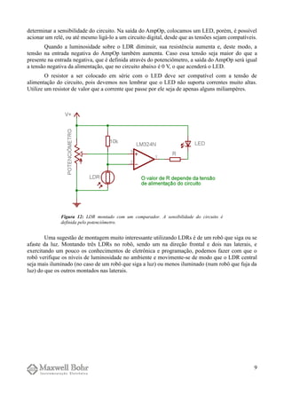determinar a sensibilidade do circuito. Na saída do AmpOp, colocamos um LED, porém, é possível
acionar um relé, ou até mesmo ligá-lo a um circuito digital, desde que as tensões sejam compatíveis.
Quando a luminosidade sobre o LDR diminuir, sua resistência aumenta e, deste modo, a
tensão na entrada negativa do AmpOp também aumenta. Caso essa tensão seja maior do que a
presente na entrada negativa, que é definida através do potenciômetro, a saída do AmpOp será igual
a tensão negativa da alimentação, que no circuito abaixo é 0 V, o que acenderá o LED.
O resistor a ser colocado em série com o LED deve ser compatível com a tensão de
alimentação do circuito, pois devemos nos lembrar que o LED não suporta correntes muito altas.
Utilize um resistor de valor que a corrente que passe por ele seja de apenas alguns miliampères.
Uma sugestão de montagem muito interessante utilizando LDRs é de um robô que siga ou se
afaste da luz. Montando três LDRs no robô, sendo um na direção frontal e dois nas laterais, e
exercitando um pouco os conhecimentos de eletrônica e programação, podemos fazer com que o
robô verifique os níveis de luminosidade no ambiente e movimente-se de modo que o LDR central
seja mais iluminado (no caso de um robô que siga a luz) ou menos iluminado (num robô que fuja da
luz) do que os outros montados nas laterais.
9
Figura 12: LDR montado com um comparador. A sensibilidade do circuito é
definida pelo potenciômetro.
 