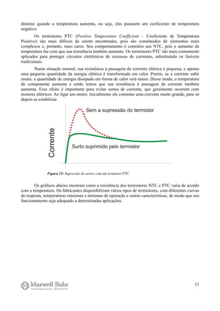 diminui quando a temperatura aumenta, ou seja, eles possuem um coeficiente de temperatura
negativo.
Os termistores PTC (Positive Temperature Coefficient – Coeficiente de Temperatura
Positivo) são mais difíceis de serem encontrados, pois são constituídos de elementos mais
complexos e, portanto, mais caros. Seu comportamento é contrário aos NTC, pois o aumento da
temperatura faz com que sua resistência também aumente. Os termistores PTC são mais comumente
aplicados para proteger circuitos eletrônicos de excessos de correntes, substituindo os fusíveis
tradicionais.
Numa situação normal, sua resistência à passagem da corrente elétrica é pequena, e apenas
uma pequena quantidade da energia elétrica é transformada em calor. Porém, se a corrente subir
muito, a quantidade de energia dissipada em forma de calor será maior. Desse modo, a temperatura
do componente aumenta e então temos que sua resistência à passagem da corrente também
aumenta. Esse efeito é importante para evitar surtos de corrente, que geralmente ocorrem com
motores elétricos. Ao ligar um motor, inicialmente ele consome uma corrente muito grande, para só
depois se estabilizar.
Os gráficos abaixo mostram como a resistência dos termistores NTC e PTC varia de acordo
com a temperatura. Os fabricantes disponibilizam vários tipos de termistores, com diferentes curvas
de resposta, temperaturas máximas e mínimas de operação e outras características, de modo que seu
funcionamento seja adequado a determinadas aplicações.
11
Figura 15: Supressão de surtos com um termistor PTC.
 