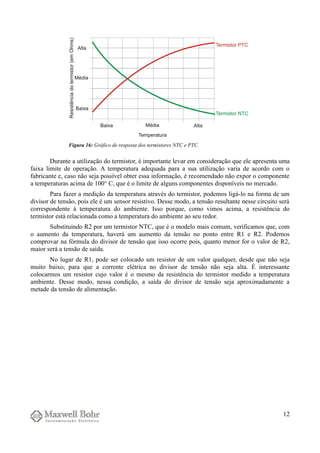 Durante a utilização do termistor, é importante levar em consideração que ele apresenta uma
faixa limite de operação. A temperatura adequada para a sua utilização varia de acordo com o
fabricante e, caso não seja possível obter essa informação, é recomendado não expor o componente
a temperaturas acima de 100° C, que é o limite de alguns componentes disponíveis no mercado.
Para fazer a medição da temperatura através do termistor, podemos ligá-lo na forma de um
divisor de tensão, pois ele é um sensor resistivo. Desse modo, a tensão resultante nesse circuito será
correspondente à temperatura do ambiente. Isso porque, como vimos acima, a resistência do
termistor está relacionada como a temperatura do ambiente ao seu redor.
Substituindo R2 por um termistor NTC, que é o modelo mais comum, verificamos que, com
o aumento da temperatura, haverá um aumento da tensão no ponto entre R1 e R2. Podemos
comprovar na fórmula do divisor de tensão que isso ocorre pois, quanto menor for o valor de R2,
maior será a tensão de saída.
No lugar de R1, pode ser colocado um resistor de um valor qualquer, desde que não seja
muito baixo, para que a corrente elétrica no divisor de tensão não seja alta. É interessante
colocarmos um resistor cujo valor é o mesmo da resistência do termistor medido a temperatura
ambiente. Desse modo, nessa condição, a saída do divisor de tensão seja aproximadamente a
metade da tensão de alimentação.
12
Figura 16: Gráfico de resposta dos termistores NTC e PTC.
 