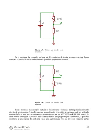Se o termistor for colocado no lugar de R1, o divisor de tensão se comportará de forma
contrária. A tensão de saída será aumentará quando a temperatura diminuir.
Esse é o método mais simples e eficaz de possibilitar a verificação da temperatura ambiente
através de um termistor. A tensão presente no ponto entre o termistor e o resistor pode ser utilizada
como referência para um circuito externo ou monitorada por um MEC1000 ou KDR5000 através de
uma entrada analógica. Aplicando seus conhecimentos em programação e eletrônica, é possível
monitorar a temperatura do ambiente ou de uma determinada peça ou processo e realizar certas
13
Figura 17: Divisor de tensão com
termistor.
Figura 18: Divisor de tensão com
termistor.
 