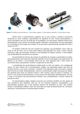 Dentre todos, os potenciômetros angulares são os mais comuns, e podemos encontrá-los
facilmente no nosso cotidiano, especialmente em aparelhos de som. Nesses potenciômetros, o
cursor está ligado a um eixo, de modo que ele acompanha o seu movimento. Podemos utilizar esses
potenciômetros como sensores de posição angular, indicando o deslocamento de uma engrenagem
ou a inclinação de uma rampa, por exemplo. O seu giro (mais especificamente chamado de curso) é
restrito em 270°.
Os modelos multivolta são uma variação dos angulares, que possibilitam várias voltas do
início ao fim do curso. Isso os torna muito práticos para aplicações em robôs e outros sistemas
mecânicos, onde seja necessário monitorar a movimentação de alguma estrutura. A desvantagem
está na dificuldade de encontrá-los no mercado.
Os potenciômetros lineares são comuns em aparelhos de mixagem e equalizadores de áudio,
pois proporcionam uma leitura mais fácil pelo operador. O cursor está ligado a um pequeno pino de
plástico ou de metal e é movimentado junto com ele. Uma aplicação dele é como sensor de
movimento linear, onde podemos verificar a compressão de uma mola.
A classificação dos potenciômetros também pode ser feita em relação a sua configuração
interna. Os mais comuns são os potenciômetros simples, que apresentam apenas uma faixa de
material resistivo e um cursor e possuem 3 terminais. Para aplicações onde é necessário controlar
dois divisores de tensão simultaneamente, utiliza-se o potenciômetro duplo (dual-gang em inglês).
Ele apresenta duas faixas de material resistivo e dois cursores, além de possuir 6 terminais. Ao
mover o eixo ou pino do potenciômetro, os dois cursores são deslocados simultaneamente. Ou seja,
é como se tivéssemos dois potenciômetros distintos, mas compartilhando o mesmo controle de
posição do cursor.
Os potenciômetros duplos angulares possuem seus terminais divididos em dois grupos de
três, tornando-se fácil identificar cada um. Os três terminais dianteiros correspondem a um
potenciômetro enquanto que os três terminais traseiros são destinados ao outro. Nos modelos
lineares a identificação também é fácil. Nos dois lados do corpo do potenciômetro há 3 terminais,
sendo que o cada lado possui um potenciômetro distinto.
21
Figura 27: Modelos de potenciômetros. 1-Poteciômetro angular. 2-Potenciômetro multivolta. 3-Potenciômetro linear.
 