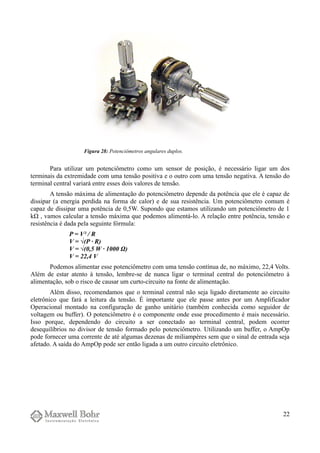Para utilizar um potenciômetro como um sensor de posição, é necessário ligar um dos
terminais da extremidade com uma tensão positiva e o outro com uma tensão negativa. A tensão do
terminal central variará entre esses dois valores de tensão.
A tensão máxima de alimentação do potenciômetro depende da potência que ele é capaz de
dissipar (a energia perdida na forma de calor) e de sua resistência. Um potenciômetro comum é
capaz de dissipar uma potência de 0,5W. Supondo que estamos utilizando um potenciômetro de 1
kΩ , vamos calcular a tensão máxima que podemos alimentá-lo. A relação entre potência, tensão e
resistência é dada pela seguinte fórmula:
P = V² / R
V = √(P · R)
V = √(0,5 W · 1000 Ω)
V = 22,4 V
Podemos alimentar esse potenciômetro com uma tensão contínua de, no máximo, 22,4 Volts.
Além de estar atento à tensão, lembre-se de nunca ligar o terminal central do potenciômetro à
alimentação, sob o risco de causar um curto-circuito na fonte de alimentação.
Além disso, recomendamos que o terminal central não seja ligado diretamente ao circuito
eletrônico que fará a leitura da tensão. É importante que ele passe antes por um Amplificador
Operacional montado na configuração de ganho unitário (também conhecida como seguidor de
voltagem ou buffer). O potenciômetro é o componente onde esse procedimento é mais necessário.
Isso porque, dependendo do circuito a ser conectado ao terminal central, podem ocorrer
desequilíbrios no divisor de tensão formado pelo potenciômetro. Utilizando um buffer, o AmpOp
pode fornecer uma corrente de até algumas dezenas de miliampères sem que o sinal de entrada seja
afetado. A saída do AmpOp pode ser então ligada a um outro circuito eletrônico.
22
Figura 28: Potenciômetros angulares duplos.
 