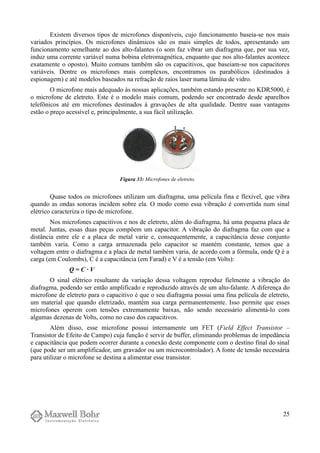 Existem diversos tipos de microfones disponíveis, cujo funcionamento baseia-se nos mais
variados princípios. Os microfones dinâmicos são os mais simples de todos, apresentando um
funcionamento semelhante ao dos alto-falantes (o som faz vibrar um diafragma que, por sua vez,
induz uma corrente variável numa bobina eletromagnética, enquanto que nos alto-falantes acontece
exatamente o oposto). Muito comuns também são os capacitivos, que baseiam-se nos capacitores
variáveis. Dentre os microfones mais complexos, encontramos os parabólicos (destinados à
espionagem) e até modelos baseados na refração de raios laser numa lâmina de vidro.
O microfone mais adequado às nossas aplicações, também estando presente no KDR5000, é
o microfone de eletreto. Este é o modelo mais comum, podendo ser encontrado desde aparelhos
telefônicos até em microfones destinados à gravações de alta qualidade. Dentre suas vantagens
estão o preço acessível e, principalmente, a sua fácil utilização.
Quase todos os microfones utilizam um diafragma, uma película fina e flexível, que vibra
quando as ondas sonoras incidem sobre ela. O modo como essa vibração é convertida num sinal
elétrico caracteriza o tipo de microfone.
Nos microfones capacitivos e nos de eletreto, além do diafragma, há uma pequena placa de
metal. Juntas, essas duas peças compõem um capacitor. A vibração do diafragma faz com que a
distância entre ele e a placa de metal varie e, consequentemente, a capacitância desse conjunto
também varia. Como a carga armazenada pelo capacitor se mantém constante, temos que a
voltagem entre o diafragma e a placa de metal também varia, de acordo com a fórmula, onde Q é a
carga (em Coulombs), C é a capacitância (em Farad) e V é a tensão (em Volts):
Q = C · V
O sinal elétrico resultante da variação dessa voltagem reproduz fielmente a vibração do
diafragma, podendo ser então amplificado e reproduzido através de um alto-falante. A diferença do
microfone de eletreto para o capacitivo é que o seu diafragma possui uma fina película de eletreto,
um material que quando eletrizado, mantém sua carga permanentemente. Isso permite que esses
microfones operem com tensões extremamente baixas, não sendo necessário alimentá-lo com
algumas dezenas de Volts, como no caso dos capacitivos.
Além disso, esse microfone possui internamente um FET (Field Effect Transistor –
Transistor de Efeito de Campo) cuja função é servir de buffer, eliminando problemas de impedância
e capacitância que podem ocorrer durante a conexão deste componente com o destino final do sinal
(que pode ser um amplificador, um gravador ou um microcontrolador). A fonte de tensão necessária
para utilizar o microfone se destina a alimentar esse transistor.
25
Figura 33: Microfones de eletreto.
 