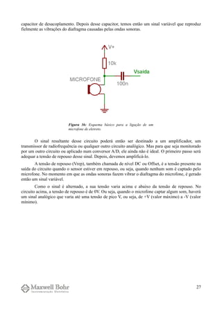 capacitor de desacoplamento. Depois desse capacitor, temos então um sinal variável que reproduz
fielmente as vibrações do diafragma causadas pelas ondas sonoras.
O sinal resultante desse circuito poderá então ser destinado a um amplificador, um
transmissor de radiofrequência ou qualquer outro circuito analógico. Mas para que seja monitorado
por um outro circuito ou aplicado num conversor A/D, ele ainda não é ideal. O primeiro passo será
adequar a tensão de repouso desse sinal. Depois, devemos amplificá-lo.
A tensão de repouso (Vrep), também chamada de nível DC ou Offset, é a tensão presente na
saída do circuito quando o sensor estiver em repouso, ou seja, quando nenhum som é captado pelo
microfone. No momento em que as ondas sonoras fazem vibrar o diafragma do microfone, é gerado
então um sinal variável.
Como o sinal é alternado, a sua tensão varia acima e abaixo da tensão de repouso. No
circuito acima, a tensão de repouso é de 0V. Ou seja, quando o microfone captar algum som, haverá
um sinal analógico que varia até uma tensão de pico V, ou seja, de +V (valor máximo) a -V (valor
mínimo).
27
Figura 36: Esquema básico para a ligação de um
microfone de eletreto.
 