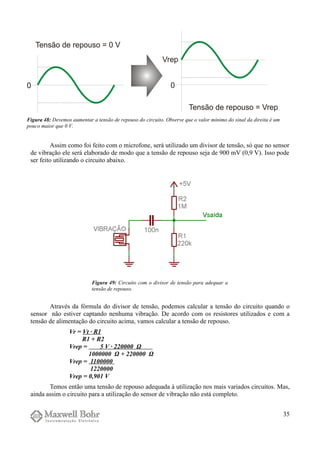 Assim como foi feito com o microfone, será utilizado um divisor de tensão, só que no sensor
de vibração ele será elaborado de modo que a tensão de repouso seja de 900 mV (0,9 V). Isso pode
ser feito utilizando o circuito abaixo.
Através da fórmula do divisor de tensão, podemos calcular a tensão do circuito quando o
sensor não estiver captando nenhuma vibração. De acordo com os resistores utilizados e com a
tensão de alimentação do circuito acima, vamos calcular a tensão de repouso.
Vr = Vt · R1
R1 + R2
Vrep = 5 V · 220000 Ω
1000000 Ω + 220000 Ω
Vrep = 1100000
1220000
Vrep = 0,901 V
Temos então uma tensão de repouso adequada à utilização nos mais variados circuitos. Mas,
ainda assim o circuito para a utilização do sensor de vibração não está completo.
35
Figura 48: Devemos aumentar a tensão de repouso do circuito. Observe que o valor mínimo do sinal da direita é um
pouco maior que 0 V.
Figura 49: Circuito com o divisor de tensão para adequar a
tensão de repouso.
 