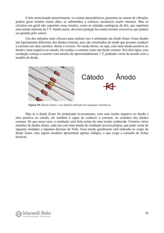 Como mencionado anteriormente, os cristais piezoelétricos, presentes no sensor de vibração,
podem gerar tensões muito altas, se submetidos a esforços mecânicos muito intensos. Mas os
circuitos em geral não suportam essas tensões, como as entradas analógicas do Kit, que suportam
uma tensão máxima de 5 V. Sendo assim, devemos protegê-las contra tensões excessivas que podem
ser geradas pelo sensor.
Um dos métodos mais eficazes para realizar isso é utilizando um diodo Zener. Esses diodos
são ligeiramente diferentes dos diodos comuns, pois são construídos de modo que possam conduzir
a corrente nos dois sentidos: direto e reverso. No modo direto, ou seja, com uma tensão positiva no
ânodo e uma negativa no cátodo, ele conduz a corrente como um diodo comum. Nos dois tipos, essa
condução começa a ocorrer com tensões de aproximadamente 1 V, podendo variar de acordo com o
modelo do diodo.
Mas se o diodo Zener for polarizado inversamente, com uma tensão negativa no ânodo e
uma positiva no cátodo, ele também é capaz de conduzir a corrente, ao contrário dos diodos
comuns. Só que nesse caso, a condução será feita acima de uma tensão conhecida. Existem vários
modelos de diodos Zener, cada um com uma tensão de condução reversa própria, que pode variar de
algumas unidades a algumas dezenas de Volts. Essa tensão geralmente está indicada no corpo do
diodo Zener, mas alguns modelos apresentam apenas códigos, o que exige a consulta de fichas
técnicas.
36
Figura 50: Diodos Zener e seu símbolo utilizado em esquemas eletrônicos.
 