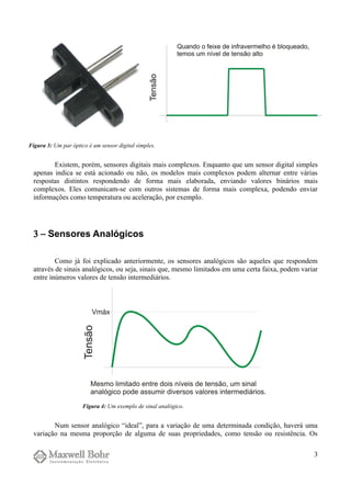 Existem, porém, sensores digitais mais complexos. Enquanto que um sensor digital simples
apenas indica se está acionado ou não, os modelos mais complexos podem alternar entre várias
respostas distintos respondendo de forma mais elaborada, enviando valores binários mais
complexos. Eles comunicam-se com outros sistemas de forma mais complexa, podendo enviar
informações como temperatura ou aceleração, por exemplo.
3 − Sensores Analógicos
Como já foi explicado anteriormente, os sensores analógicos são aqueles que respondem
através de sinais analógicos, ou seja, sinais que, mesmo limitados em uma certa faixa, podem variar
entre inúmeros valores de tensão intermediários.
Num sensor analógico “ideal”, para a variação de uma determinada condição, haverá uma
variação na mesma proporção de alguma de suas propriedades, como tensão ou resistência. Os
3
Figura 3: Um par óptico é um sensor digital simples.
Figura 4: Um exemplo de sinal analógico.
 