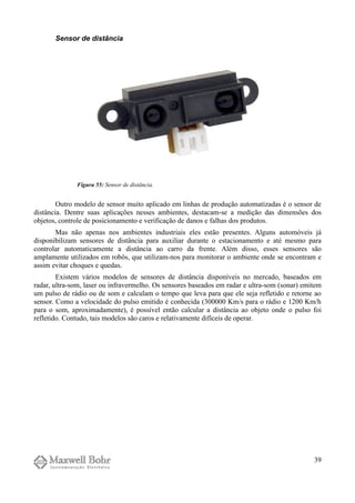 Sensor de distância
Outro modelo de sensor muito aplicado em linhas de produção automatizadas é o sensor de
distância. Dentre suas aplicações nesses ambientes, destacam-se a medição das dimensões dos
objetos, controle de posicionamento e verificação de danos e falhas dos produtos.
Mas não apenas nos ambientes industriais eles estão presentes. Alguns automóveis já
disponibilizam sensores de distância para auxiliar durante o estacionamento e até mesmo para
controlar automaticamente a distância ao carro da frente. Além disso, esses sensores são
amplamente utilizados em robôs, que utilizam-nos para monitorar o ambiente onde se encontram e
assim evitar choques e quedas.
Existem vários modelos de sensores de distância disponíveis no mercado, baseados em
radar, ultra-som, laser ou infravermelho. Os sensores baseados em radar e ultra-som (sonar) emitem
um pulso de rádio ou de som e calculam o tempo que leva para que ele seja refletido e retorne ao
sensor. Como a velocidade do pulso emitido é conhecida (300000 Km/s para o rádio e 1200 Km/h
para o som, aproximadamente), é possível então calcular a distância ao objeto onde o pulso foi
refletido. Contudo, tais modelos são caros e relativamente difíceis de operar.
39
Figura 55: Sensor de distância.
 