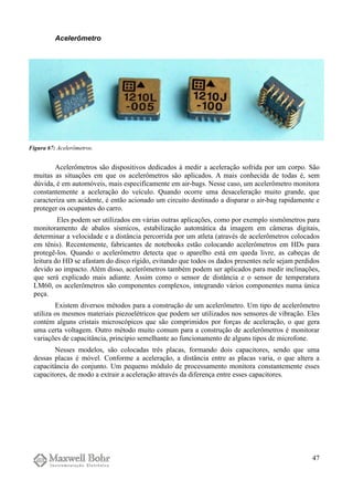 Acelerômetro
Acelerômetros são dispositivos dedicados à medir a aceleração sofrida por um corpo. São
muitas as situações em que os acelerômetros são aplicados. A mais conhecida de todas é, sem
dúvida, é em automóveis, mais especificamente em air-bags. Nesse caso, um acelerômetro monitora
constantemente a aceleração do veículo. Quando ocorre uma desaceleração muito grande, que
caracteriza um acidente, é então acionado um circuito destinado a disparar o air-bag rapidamente e
proteger os ocupantes do carro.
Eles podem ser utilizados em várias outras aplicações, como por exemplo sismômetros para
monitoramento de abalos sísmicos, estabilização automática da imagem em câmeras digitais,
determinar a velocidade e a distância percorrida por um atleta (através de acelerômetros colocados
em tênis). Recentemente, fabricantes de notebooks estão colocando acelerômetros em HDs para
protegê-los. Quando o acelerômetro detecta que o aparelho está em queda livre, as cabeças de
leitura do HD se afastam do disco rígido, evitando que todos os dados presentes nele sejam perdidos
devido ao impacto. Além disso, acelerômetros também podem ser aplicados para medir inclinações,
que será explicado mais adiante. Assim como o sensor de distância e o sensor de temperatura
LM60, os acelerômetros são componentes complexos, integrando vários componentes numa única
peça.
Existem diversos métodos para a construção de um acelerômetro. Um tipo de acelerômetro
utiliza os mesmos materiais piezoelétricos que podem ser utilizados nos sensores de vibração. Eles
contém alguns cristais microscópicos que são comprimidos por forças de aceleração, o que gera
uma certa voltagem. Outro método muito comum para a construção de acelerômetros é monitorar
variações de capacitância, princípio semelhante ao funcionamento de alguns tipos de microfone.
Nesses modelos, são colocadas três placas, formando dois capacitores, sendo que uma
dessas placas é móvel. Conforme a aceleração, a distância entre as placas varia, o que altera a
capacitância do conjunto. Um pequeno módulo de processamento monitora constantemente esses
capacitores, de modo a extrair a aceleração através da diferença entre esses capacitores.
47
Figura 67: Acelerômetros.
 