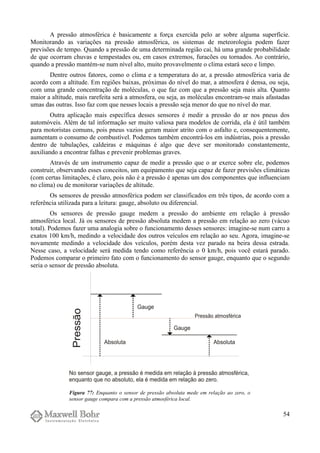 A pressão atmosférica é basicamente a força exercida pelo ar sobre alguma superfície.
Monitorando as variações na pressão atmosférica, os sistemas de meteorologia podem fazer
previsões de tempo. Quando a pressão de uma determinada região cai, há uma grande probabilidade
de que ocorram chuvas e tempestades ou, em casos extremos, furacões ou tornados. Ao contrário,
quando a pressão mantém-se num nível alto, muito provavelmente o clima estará seco e limpo.
Dentre outros fatores, como o clima e a temperatura do ar, a pressão atmosférica varia de
acordo com a altitude. Em regiões baixas, próximas do nível do mar, a atmosfera é densa, ou seja,
com uma grande concentração de moléculas, o que faz com que a pressão seja mais alta. Quanto
maior a altitude, mais rarefeita será a atmosfera, ou seja, as moléculas encontram-se mais afastadas
umas das outras. Isso faz com que nesses locais a pressão seja menor do que no nível do mar.
Outra aplicação mais específica desses sensores é medir a pressão do ar nos pneus dos
automóveis. Além de tal informação ser muito valiosa para modelos de corrida, ela é útil também
para motoristas comuns, pois pneus vazios geram maior atrito com o asfalto e, consequentemente,
aumentam o consumo de combustível. Podemos também encontrá-los em indústrias, pois a pressão
dentro de tubulações, caldeiras e máquinas é algo que deve ser monitorado constantemente,
auxiliando a encontrar falhas e prevenir problemas graves.
Através de um instrumento capaz de medir a pressão que o ar exerce sobre ele, podemos
construir, observando esses conceitos, um equipamento que seja capaz de fazer previsões climáticas
(com certas limitações, é claro, pois não é a pressão é apenas um dos componentes que influenciam
no clima) ou de monitorar variações de altitude.
Os sensores de pressão atmosférica podem ser classificados em três tipos, de acordo com a
referência utilizada para a leitura: gauge, absoluto ou diferencial.
Os sensores de pressão gauge medem a pressão do ambiente em relação à pressão
atmosférica local. Já os sensores de pressão absoluta medem a pressão em relação ao zero (vácuo
total). Podemos fazer uma analogia sobre o funcionamento desses sensores: imagine-se num carro a
exatos 100 km/h, medindo a velocidade dos outros veículos em relação ao seu. Agora, imagine-se
novamente medindo a velocidade dos veículos, porém desta vez parado na beira dessa estrada.
Nesse caso, a velocidade será medida tendo como referência o 0 km/h, pois você estará parado.
Podemos comparar o primeiro fato com o funcionamento do sensor gauge, enquanto que o segundo
seria o sensor de pressão absoluta.
54
Figura 77: Enquanto o sensor de pressão absoluta mede em relação ao zero, o
sensor gauge compara com a pressão atmosférica local.
 