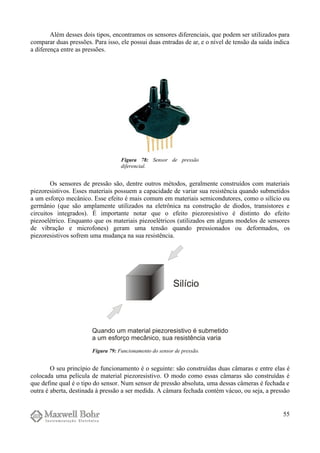 Além desses dois tipos, encontramos os sensores diferenciais, que podem ser utilizados para
comparar duas pressões. Para isso, ele possui duas entradas de ar, e o nível de tensão da saída indica
a diferença entre as pressões.
Os sensores de pressão são, dentre outros métodos, geralmente construídos com materiais
piezoresistivos. Esses materiais possuem a capacidade de variar sua resistência quando submetidos
a um esforço mecânico. Esse efeito é mais comum em materiais semicondutores, como o silício ou
germânio (que são amplamente utilizados na eletrônica na construção de diodos, transistores e
circuitos integrados). É importante notar que o efeito piezoresistivo é distinto do efeito
piezoelétrico. Enquanto que os materiais piezoelétricos (utilizados em alguns modelos de sensores
de vibração e microfones) geram uma tensão quando pressionados ou deformados, os
piezoresistivos sofrem uma mudança na sua resistência.
O seu princípio de funcionamento é o seguinte: são construídas duas câmaras e entre elas é
colocada uma película de material piezoresistivo. O modo como essas câmaras são construídas é
que define qual é o tipo do sensor. Num sensor de pressão absoluta, uma dessas câmeras é fechada e
outra é aberta, destinada à pressão a ser medida. A câmara fechada contém vácuo, ou seja, a pressão
55
Figura 78: Sensor de pressão
diferencial.
Figura 79: Funcionamento do sensor de pressão.
 