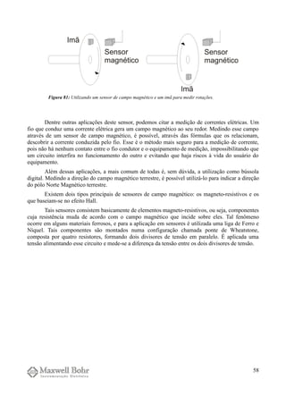 Dentre outras aplicações deste sensor, podemos citar a medição de correntes elétricas. Um
fio que conduz uma corrente elétrica gera um campo magnético ao seu redor. Medindo esse campo
através de um sensor de campo magnético, é possível, através das fórmulas que os relacionam,
descobrir a corrente conduzida pelo fio. Esse é o método mais seguro para a medição de corrente,
pois não há nenhum contato entre o fio condutor e o equipamento de medição, impossibilitando que
um circuito interfira no funcionamento do outro e evitando que haja riscos à vida do usuário do
equipamento.
Além dessas aplicações, a mais comum de todas é, sem dúvida, a utilização como bússola
digital. Medindo a direção do campo magnético terrestre, é possível utilizá-lo para indicar a direção
do pólo Norte Magnético terrestre.
Existem dois tipos principais de sensores de campo magnético: os magneto-resistivos e os
que baseiam-se no efeito Hall.
Tais sensores consistem basicamente de elementos magneto-resistivos, ou seja, componentes
cuja resistência muda de acordo com o campo magnético que incide sobre eles. Tal fenômeno
ocorre em alguns materiais ferrosos, e para a aplicação em sensores é utilizada uma liga de Ferro e
Níquel. Tais componentes são montados numa configuração chamada ponte de Wheatstone,
composta por quatro resistores, formando dois divisores de tensão em paralelo. É aplicada uma
tensão alimentando esse circuito e mede-se a diferença da tensão entre os dois divisores de tensão.
58
Figura 81: Utilizando um sensor de campo magnético e um imã para medir rotações.
 