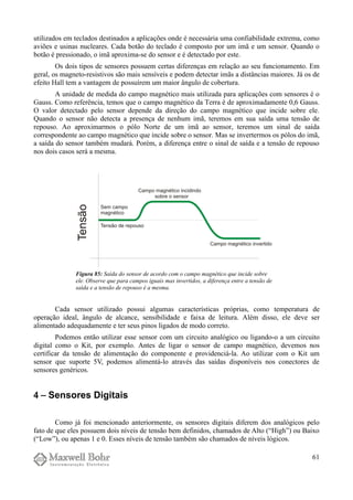 utilizados em teclados destinados a aplicações onde é necessária uma confiabilidade extrema, como
aviões e usinas nucleares. Cada botão do teclado é composto por um imã e um sensor. Quando o
botão é pressionado, o imã aproxima-se do sensor e é detectado por este.
Os dois tipos de sensores possuem certas diferenças em relação ao seu funcionamento. Em
geral, os magneto-resistivos são mais sensíveis e podem detectar imãs a distâncias maiores. Já os de
efeito Hall tem a vantagem de possuírem um maior ângulo de cobertura.
A unidade de medida do campo magnético mais utilizada para aplicações com sensores é o
Gauss. Como referência, temos que o campo magnético da Terra é de aproximadamente 0,6 Gauss.
O valor detectado pelo sensor depende da direção do campo magnético que incide sobre ele.
Quando o sensor não detecta a presença de nenhum imã, teremos em sua saída uma tensão de
repouso. Ao aproximarmos o pólo Norte de um imã ao sensor, teremos um sinal de saída
correspondente ao campo magnético que incide sobre o sensor. Mas se invertermos os pólos do imã,
a saída do sensor também mudará. Porém, a diferença entre o sinal de saída e a tensão de repouso
nos dois casos será a mesma.
Cada sensor utilizado possui algumas características próprias, como temperatura de
operação ideal, ângulo de alcance, sensibilidade e faixa de leitura. Além disso, ele deve ser
alimentado adequadamente e ter seus pinos ligados de modo correto.
Podemos então utilizar esse sensor com um circuito analógico ou ligando-o a um circuito
digital como o Kit, por exemplo. Antes de ligar o sensor de campo magnético, devemos nos
certificar da tensão de alimentação do componente e providenciá-la. Ao utilizar com o Kit um
sensor que suporte 5V, podemos alimentá-lo através das saídas disponíveis nos conectores de
sensores genéricos.
4 − Sensores Digitais
Como já foi mencionado anteriormente, os sensores digitais diferem dos analógicos pelo
fato de que eles possuem dois níveis de tensão bem definidos, chamados de Alto (“High”) ou Baixo
(“Low”), ou apenas 1 e 0. Esses níveis de tensão também são chamados de níveis lógicos.
61
Figura 85: Saída do sensor de acordo com o campo magnético que incide sobre
ele. Observe que para campos iguais mas invertidos, a diferença entre a tensão de
saída e a tensão de repouso é a mesma.
 