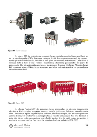 As chaves DIP são conjuntos de pequenas chaves, montadas num invólucro semelhante ao
de circuitos integrados (DIP). Sua maior vantagem é a fácil montagem numa matriz de contatos,
sendo que suas dimensões são reduzidas e seus pinos encaixam-se perfeitamente. Cada chave é
montada lado a lado e seus contatos encontram-se claramente posicionados no corpo do
componente. Elas são encontradas em versões que possuem de uma a 16 chaves. Algumas chaves
DIP possuem a palavra ON escrita em algum dos seus lados, indicando a posição em que as chaves
encontram-se fechadas.
As chaves “tact-switch” são pequenas chaves encontradas em diversos equipamentos
eletrônicos. Embora sejam um pouco maiores, também podem ser facilmente montados numa
matriz de contatos. Apesar de possuírem 4 terminais, são chaves simples, que possuem apenas um
contato. Como pode-se observar na ilustração abaixo, elas são formadas por duas tiras de metal, e
entre elas há um botão. Ao pressionarmos o botão, as duas tiras de metal entram em contato e
conduzem a corrente elétrica. Essa chave é o modelo utilizado no teclado do KDR 5000.
64
Figura 88: Chaves variadas.
Figura 89: Chaves DIP.
 