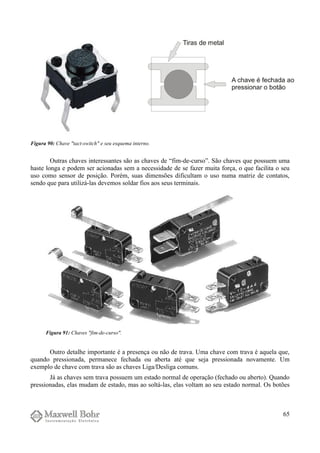 Outras chaves interessantes são as chaves de “fim-de-curso”. São chaves que possuem uma
haste longa e podem ser acionadas sem a necessidade de se fazer muita força, o que facilita o seu
uso como sensor de posição. Porém, suas dimensões dificultam o uso numa matriz de contatos,
sendo que para utilizá-las devemos soldar fios aos seus terminais.
Outro detalhe importante é a presença ou não de trava. Uma chave com trava é aquela que,
quando pressionada, permanece fechada ou aberta até que seja pressionada novamente. Um
exemplo de chave com trava são as chaves Liga/Desliga comuns.
Já as chaves sem trava possuem um estado normal de operação (fechado ou aberto). Quando
pressionadas, elas mudam de estado, mas ao soltá-las, elas voltam ao seu estado normal. Os botões
65
Figura 90: Chave "tact-switch" e seu esquema interno.
Figura 91: Chaves "fim-de-curso".
 