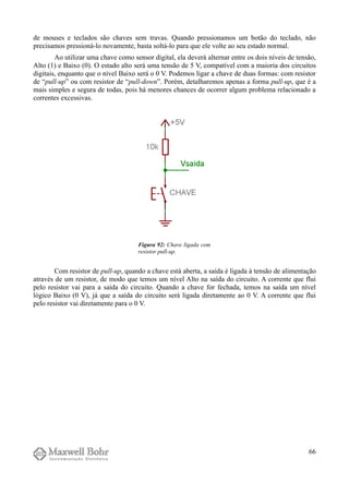 de mouses e teclados são chaves sem travas. Quando pressionamos um botão do teclado, não
precisamos pressioná-lo novamente, basta soltá-lo para que ele volte ao seu estado normal.
Ao utilizar uma chave como sensor digital, ela deverá alternar entre os dois níveis de tensão,
Alto (1) e Baixo (0). O estado alto será uma tensão de 5 V, compatível com a maioria dos circuitos
digitais, enquanto que o nível Baixo será o 0 V. Podemos ligar a chave de duas formas: com resistor
de “pull-up” ou com resistor de “pull-down”. Porém, detalharemos apenas a forma pull-up, que é a
mais simples e segura de todas, pois há menores chances de ocorrer algum problema relacionado a
correntes excessivas.
Com resistor de pull-up, quando a chave está aberta, a saída é ligada à tensão de alimentação
através de um resistor, de modo que temos um nível Alto na saída do circuito. A corrente que flui
pelo resistor vai para a saída do circuito. Quando a chave for fechada, temos na saída um nível
lógico Baixo (0 V), já que a saída do circuito será ligada diretamente ao 0 V. A corrente que flui
pelo resistor vai diretamente para o 0 V.
66
Figura 92: Chave ligada com
resistor pull-up.
 