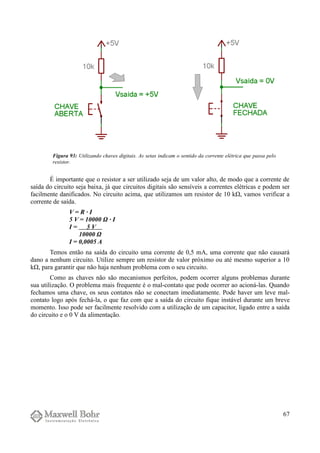 É importante que o resistor a ser utilizado seja de um valor alto, de modo que a corrente de
saída do circuito seja baixa, já que circuitos digitais são sensíveis a correntes elétricas e podem ser
facilmente danificados. No circuito acima, que utilizamos um resistor de 10 kΩ, vamos verificar a
corrente de saída.
V = R · I
5 V = 10000 Ω · I
I = 5 V
10000 Ω
I = 0,0005 A
Temos então na saída do circuito uma corrente de 0,5 mA, uma corrente que não causará
dano a nenhum circuito. Utilize sempre um resistor de valor próximo ou até mesmo superior a 10
kΩ, para garantir que não haja nenhum problema com o seu circuito.
Como as chaves não são mecanismos perfeitos, podem ocorrer alguns problemas durante
sua utilização. O problema mais frequente é o mal-contato que pode ocorrer ao acioná-las. Quando
fechamos uma chave, os seus contatos não se conectam imediatamente. Pode haver um leve mal-
contato logo após fechá-la, o que faz com que a saída do circuito fique instável durante um breve
momento. Isso pode ser facilmente resolvido com a utilização de um capacitor, ligado entre a saída
do circuito e o 0 V da alimentação.
67
Figura 93: Utilizando chaves digitais. As setas indicam o sentido da corrente elétrica que passa pelo
resistor.
 