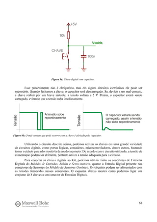 Esse procedimento não é obrigatório, mas em alguns circuitos eletrônicos ele pode ser
necessário. Quando fechamos a chave, o capacitor será descarregado. Se, devido a um mal-contato,
a chave reabrir por um breve instante, a tensão voltará a 5 V. Porém, o capacitor estará sendo
carregado, evitando que a tensão suba imediatamente.
Utilizando o circuito descrito acima, podemos utilizar as chaves em uma grande variedade
de circuitos digitais, como portas lógicas, contadores, microcontroladores, dentre outros, bastando
tomar cuidado para não montá-la de modo incorreto. De acordo com o circuito utilizado, a tensão de
alimentação poderá ser diferente, portanto utilize a tensão adequada para o circuito.
Para conectar as chaves digitais ao Kit, podemos utilizar tanto os conectores de Entradas
Digitais do Módulo de Entradas, Saídas e Servo-motores, quanto a Entrada Digital presente nos
conectores de Sensores do Módulo de Sensores Genérico. Os circuitos podem ser alimentados com
as tensões fornecidas nesses conectores. O esquema abaixo mostra como podemos ligar um
conjunto de 8 chaves a um conector de Entradas Digitais.
68
Figura 94: Chave digital com capacitor.
Figura 95: O mal-contato que pode ocorrer com a chave é aliviado pelo capacitor.
 
