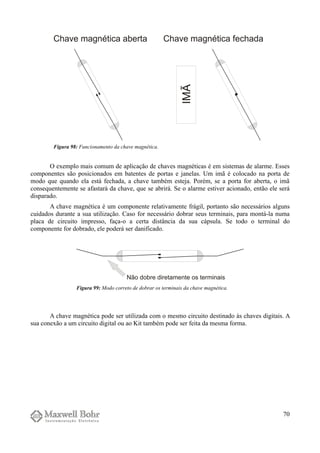 O exemplo mais comum de aplicação de chaves magnéticas é em sistemas de alarme. Esses
componentes são posicionados em batentes de portas e janelas. Um imã é colocado na porta de
modo que quando ela está fechada, a chave também esteja. Porém, se a porta for aberta, o imã
consequentemente se afastará da chave, que se abrirá. Se o alarme estiver acionado, então ele será
disparado.
A chave magnética é um componente relativamente frágil, portanto são necessários alguns
cuidados durante a sua utilização. Caso for necessário dobrar seus terminais, para montá-la numa
placa de circuito impresso, faça-o a certa distância da sua cápsula. Se todo o terminal do
componente for dobrado, ele poderá ser danificado.
A chave magnética pode ser utilizada com o mesmo circuito destinado às chaves digitais. A
sua conexão a um circuito digital ou ao Kit também pode ser feita da mesma forma.
70
Figura 98: Funcionamento da chave magnética.
Figura 99: Modo correto de dobrar os terminais da chave magnética.
 
