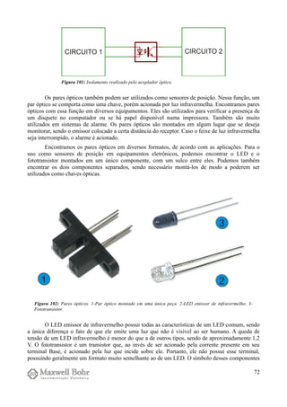 Os pares ópticos também podem ser utilizados como sensores de posição. Nessa função, um
par óptico se comporta como uma chave, porém acionada por luz infravermelha. Encontramos pares
ópticos com essa função em diversos equipamentos. Eles são utilizados para verificar a presença de
um disquete no computador ou se há papel disponível numa impressora. Também são muito
utilizados em sistemas de alarme. Os pares ópticos são montados em algum lugar que se deseja
monitorar, sendo o emissor colocado a certa distância do receptor. Caso o feixe de luz infravermelha
seja interrompido, o alarme é acionado.
Encontramos os pares ópticos em diversos formatos, de acordo com as aplicações. Para o
uso como sensores de posição em equipamentos eletrônicos, podemos encontrar o LED e o
fototransistor montados em um único componente, com um sulco entre eles. Podemos também
encontrar os dois componentes separados, sendo necessário montá-los de modo a poderem ser
utilizados como chaves ópticas.
O LED emissor de infravermelho possui todas as características de um LED comum, sendo
a única diferença o fato de que ele emite uma luz que não é visível ao ser humano. A queda de
tensão de um LED infravermelho é menor do que a de outros tipos, sendo de aproximadamente 1,2
V. O fototransistor é um transistor que, ao invés de ser acionado pela corrente presente em seu
terminal Base, é acionado pela luz que incide sobre ele. Portanto, ele não possui esse terminal,
possuindo geralmente um formato muito semelhante ao de um LED. O símbolo desses componentes
72
Figura 101: Isolamento realizado pelo acoplador óptico.
Figura 102: Pares ópticos. 1-Par óptico montado em uma única peça. 2-LED emissor de infravermelho. 3-
Fototransistor.
 