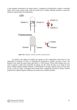 e suas pinagens encontram-se na figura abaixo. A pinagem do fototransistor, embora a mostrada
abaixo seja a mais comum, pode variar de acordo com o modelo utilizado, portanto, se possível,
cheque as especificações do componente.
Ao utilizar o par óptico no modelo que agrega os dois componentes numa peça só, este
apresentará 4 terminais. O LED e o fototransistor encontram-se voltados um para o outro. Um
pequeno corte numa das peças indica qual delas é o LED emissor. Preste muita atenção, pois este
corte é pequeno e pode estar localizado em apenas um dos cantos da peça ou ao longo de uma
lateral. Alguns modelos também indicam o LED pintando a sua parte superior numa cor mais clara
do que o resto do corpo. A pinagem mais comum desse componente encontra-se abaixo, embora
possam haver algumas ligeiras mudanças, de acordo com o modelo utilizado.
73
Figura 103: Pinagem e símbolos do LED e do fototransistor.
 