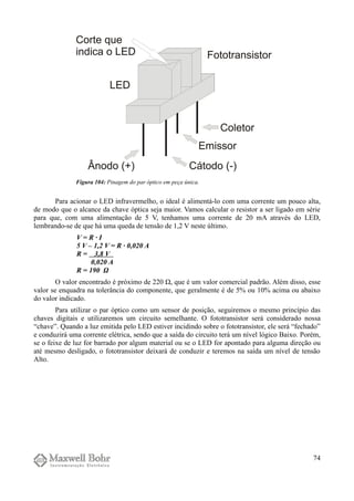 Para acionar o LED infravermelho, o ideal é alimentá-lo com uma corrente um pouco alta,
de modo que o alcance da chave óptica seja maior. Vamos calcular o resistor a ser ligado em série
para que, com uma alimentação de 5 V, tenhamos uma corrente de 20 mA através do LED,
lembrando-se de que há uma queda de tensão de 1,2 V neste último.
V = R · I
5 V – 1,2 V = R · 0,020 A
R = 3,8 V
0,020 A
R = 190 Ω
O valor encontrado é próximo de 220 Ω, que é um valor comercial padrão. Além disso, esse
valor se enquadra na tolerância do componente, que geralmente é de 5% ou 10% acima ou abaixo
do valor indicado.
Para utilizar o par óptico como um sensor de posição, seguiremos o mesmo princípio das
chaves digitais e utilizaremos um circuito semelhante. O fototransistor será considerado nossa
“chave”. Quando a luz emitida pelo LED estiver incidindo sobre o fototransistor, ele será “fechado”
e conduzirá uma corrente elétrica, sendo que a saída do circuito terá um nível lógico Baixo. Porém,
se o feixe de luz for barrado por algum material ou se o LED for apontado para alguma direção ou
até mesmo desligado, o fototransistor deixará de conduzir e teremos na saída um nível de tensão
Alto.
74
Figura 104: Pinagem do par óptico em peça única.
 