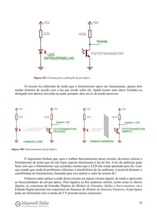 O circuito foi elaborado de modo que o fototransistor opera em, basicamente, apenas dois
modos distintos de acordo com a luz que incide sobre ele: ligado (como uma chave fechada) ou
desligado (em aberto), havendo na saída, portanto, dois níveis de tensão possíveis.
É importante lembrar que, para o melhor funcionamento desse circuito, devemos colocar o
fototransistor de modo que ele não fique exposto diretamente à luz do Sol. A luz do ambiente pode
fazer com que o fototransistor seja acionado, mesmo que o LED não esteja apontado para ele. Caso
seja notado que ainda há problemas referentes à interferência da luz ambiente, é possível diminuir a
sensibilidade do fototransistor, bastando para isso reduzir o valor do resistor R1.
Podemos então aplicar a saída desse circuito em algum circuito digital, de modo a aproveitar
as funcionalidades de um par óptico. Para ligamos ao Kit, podemos utilizar, assim como as chaves
digitais, os conectores de Entradas Digitais do Módulo de Entradas, Saídas e Servo-motores, ou a
Entrada Digital presente nos conectores de Sensores do Módulo de Sensores Genérico. O par óptico
pode ser alimentado com a tensão de 5 V presente nesses conectores.
75
Figura 106: Funcionamento do par óptico.
Figura 105: Circuito para a utilização do par óptico.
 