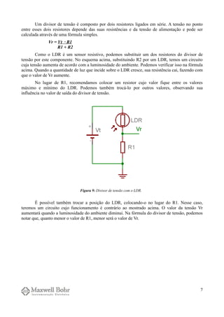 Um divisor de tensão é composto por dois resistores ligados em série. A tensão no ponto
entre esses dois resistores depende das suas resistências e da tensão de alimentação e pode ser
calculada através de uma fórmula simples.
Vr = Vt · R1
R1 + R2
Como o LDR é um sensor resistivo, podemos substituir um dos resistores do divisor de
tensão por este componente. No esquema acima, substituindo R2 por um LDR, temos um circuito
cuja tensão aumenta de acordo com a luminosidade do ambiente. Podemos verificar isso na fórmula
acima. Quando a quantidade de luz que incide sobre o LDR cresce, sua resistência cai, fazendo com
que o valor de Vr aumente.
No lugar de R1, recomendamos colocar um resistor cujo valor fique entre os valores
máximo e mínimo do LDR. Podemos também trocá-lo por outros valores, observando sua
influência no valor de saída do divisor de tensão.
É possível também trocar a posição do LDR, colocando-o no lugar do R1. Nesse caso,
teremos um circuito cujo funcionamento é contrário ao mostrado acima. O valor da tensão Vr
aumentará quando a luminosidade do ambiente diminui. Na fórmula do divisor de tensão, podemos
notar que, quanto menor o valor de R1, menor será o valor de Vr.
7
Figura 9: Divisor de tensão com o LDR.
 