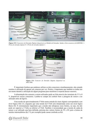 É importante lembrar que podemos utilizar os dois conectores simultaneamente, não estando
restritos à utilização de apenas um conector por vez. Porém, é importante que também se tenha isto
em mente durante a utilização de algum programa para monitorar a resposta desses sensores.
A alimentação dos sensores a serem utilizados pode ser feita através dos terminais de 5 V e 0
V, disponíveis nesses conectores. Lembre-se sempre de conferir bem a pinagem do sensor a ser
utilizado antes de ligá-lo.
Uma tensão de aproximadamente 5 Volts numa entrada de sinais digitais corresponderá a um
nível lógico Alto (1), enquanto que uma tensão de 0 Volt será interpretada como um nível lógico
Baixo (0). É extremamente importante que a tensão não ultrapasse esses limites, ou seja, ela não
pode ser superior a 5 Volts ou inferior a 0 Volt. Também é recomendado que a tensão de saída do
sensor a ser utilizado seja bem definida, próxima dos valores limites de 5V e 0V, pois a leitura de
tensões intermediárias (de 3 V, por exemplo) pode causar confusão ao Kit
80
Figura 112: Conectores de Entradas Digitais disponíveis no Módulo de Entradas, Saídas e Servo-motores do KDR5000. 1-
Porta de entradas digitais 0. 2-Porta de entradas digitais 1.
Figura 113: Conector de Entradas Digitais disponível no
MEC1000.
 