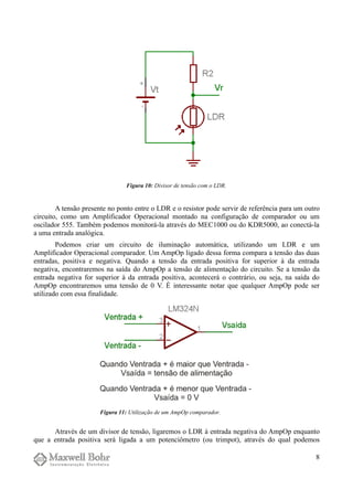 A tensão presente no ponto entre o LDR e o resistor pode servir de referência para um outro
circuito, como um Amplificador Operacional montado na configuração de comparador ou um
oscilador 555. Também podemos monitorá-la através do MEC1000 ou do KDR5000, ao conectá-la
a uma entrada analógica.
Podemos criar um circuito de iluminação automática, utilizando um LDR e um
Amplificador Operacional comparador. Um AmpOp ligado dessa forma compara a tensão das duas
entradas, positiva e negativa. Quando a tensão da entrada positiva for superior à da entrada
negativa, encontraremos na saída do AmpOp a tensão de alimentação do circuito. Se a tensão da
entrada negativa for superior à da entrada positiva, acontecerá o contrário, ou seja, na saída do
AmpOp encontraremos uma tensão de 0 V. É interessante notar que qualquer AmpOp pode ser
utilizado com essa finalidade.
Através de um divisor de tensão, ligaremos o LDR à entrada negativa do AmpOp enquanto
que a entrada positiva será ligada a um potenciômetro (ou trimpot), através do qual podemos
8
Figura 10: Divisor de tensão com o LDR.
Figura 11: Utilização de um AmpOp comparador.
 