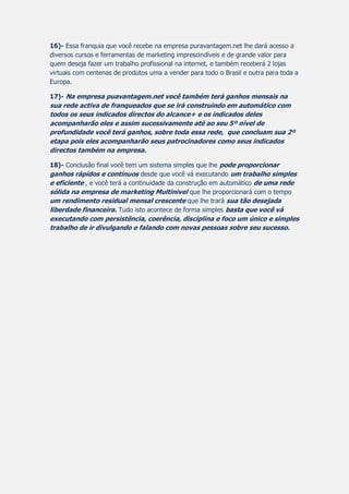 16)- Essa franquia que você recebe na empresa puravantagem.net lhe dará acesso a
diversos cursos e ferramentas de marketing imprescindíveis e de grande valor para
quem deseja fazer um trabalho profissional na internet, e também receberá 2 lojas
virtuais com centenas de produtos uma a vender para todo o Brasil e outra para toda a
Europa.
17)- Na empresa puavantagem.net você também terá ganhos mensais na
sua rede activa de franqueados que se irá construindo em automático com
todos os seus indicados directos do alcance+ e os indicados deles
acompanharão eles e assim sucessivamente até ao seu 5º nível de
profundidade você terá ganhos, sobre toda essa rede, que concluam sua 2º
etapa pois eles acompanharão seus patrocinadores como seus indicados
directos também na empresa.
18)- Conclusão final você tem um sistema simples que lhe pode proporcionar
ganhos rápidos e contínuos desde que você vá executando um trabalho simples
e eficiente , e você terá a continuidade da construção em automático de uma rede
sólida na empresa de marketing Multinivel que lhe proporcionará com o tempo
um rendimento residual mensal crescente que lhe trará sua tão desejada
liberdade financeira. Tudo isto acontece de forma simples basta que você vá
executando com persistência, coerência, disciplina e foco um único e simples
trabalho de ir divulgando e falando com novas pessoas sobre seu sucesso.
 