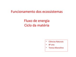 Funcionamento dos ecossistemas

       Fluxo de energia
       Ciclo da matéria



                    • Ciências Naturais
                    • 8º ano
                    • Teresa Marcelino
 