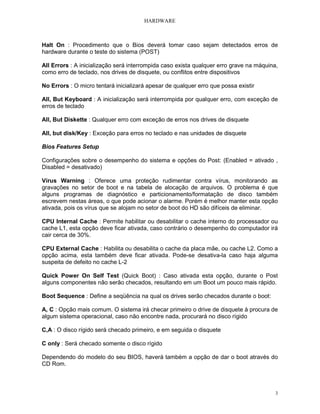 HARDWARE
3
Halt On : Procedimento que o Bios deverá tomar caso sejam detectados erros de
hardware durante o teste do sistema (POST)
All Errors : A inicialização será interrompida caso exista qualquer erro grave na máquina,
como erro de teclado, nos drives de disquete, ou conflitos entre dispositivos
No Errors : O micro tentará inicializará apesar de qualquer erro que possa existir
All, But Keyboard : A inicialização será interrompida por qualquer erro, com exceção de
erros de teclado
All, But Diskette : Qualquer erro com exceção de erros nos drives de disquete
All, but disk/Key : Exceção para erros no teclado e nas unidades de disquete
Bios Features Setup
Configurações sobre o desempenho do sistema e opções do Post: (Enabled = ativado ,
Disabled = desativado)
Vírus Warning : Oferece uma proteção rudimentar contra vírus, monitorando as
gravações no setor de boot e na tabela de alocação de arquivos. O problema é que
alguns programas de diagnóstico e particionamento/formatação de disco também
escrevem nestas áreas, o que pode acionar o alarme. Porém é melhor manter esta opção
ativada, pois os vírus que se alojam no setor de boot do HD são difíceis de eliminar.
CPU Internal Cache : Permite habilitar ou desabilitar o cache interno do processador ou
cache L1, esta opção deve ficar ativada, caso contrário o desempenho do computador irá
cair cerca de 30%.
CPU External Cache : Habilita ou desabilita o cache da placa mãe, ou cache L2. Como a
opção acima, esta também deve ficar ativada. Pode-se desativa-la caso haja alguma
suspeita de defeito no cache L-2
Quick Power On Self Test (Quick Boot) : Caso ativada esta opção, durante o Post
alguns componentes não serão checados, resultando em um Boot um pouco mais rápido.
Boot Sequence : Define a seqüência na qual os drives serão checados durante o boot:
A, C : Opção mais comum. O sistema irá checar primeiro o drive de disquete à procura de
algum sistema operacional, caso não encontre nada, procurará no disco rígido
C,A : O disco rígido será checado primeiro, e em seguida o disquete
C only : Será checado somente o disco rígido
Dependendo do modelo do seu BIOS, haverá também a opção de dar o boot através do
CD Rom.
 