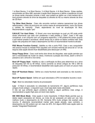 HARDWARE
4
1 st Boot Device, 2 nd Boot Device, 3 rd Boot Device, 4 th Boot Device : Estas opções,
encontradas em Bios AMI, equivale à opção Boot Sequence e define a seqüência na qual
os drives serão checados durante o boot, aqui poderá se definir se o bios tentará dar o
boot primeiro através do drive de disquetes ou através do HD ou mesmo através de drive
de CD Rom
Try Other Boot Device : Caso não encontre nenhum sistema operacional nos drives
selecionados, o Bios irá procura-lo em outros meios de armazenamento, como Zip Drives
e cartões de memória Flash, dependendo do nível de atualização do Bios.
Recomendável a opção "yes"
S.M.A.R.T for Hard Disks : O Smart uma nova tecnologia na qual um HD pode emitir
sinais informando que está com problemas e está prestes a "pifar". Caso o HD seja
compatível, e em conjunto com um programa específico, o HD poderá lhe avisar quando
o pior estiver prestes a acontecer, dando tempo de vc salvar os dados contidos nele. Esta
opção não prejudica em nada o desempenho do HD e é recomendável mante-la ativada
PS/2 Mouse Function Control : Habilita ou não a porta PS/2. Caso o seu computador
não possua mouse ou teclado PS/2 (aqueles com encaixe redondo de cerca de 0,7 cm de
largura) esta opção deverá ficar desabilitada para desocupar um IRQ.
Swap Floppy Drive : Caso você tenha dois drives de disquetes, esta opção permite que
sem a necessidade de mudar os cabos, inverta-se a posição dos drives, assim o Drive A
passará a ser o drive B e vice-versa.
Boot UP Floppy Seek : Habilita ou não a verificação do Bios para determinar se o drive
de disquetes tem 40 ou 80 trilhas. Como somente os drives antigos de 180 e 360 kb
possuíam 40 trilhas, é recomendável desabilitar esta opção para um boot um pouco mais
rápido.
Boot UP Numlock Status : Define se a tecla Numlock será acionada ou não durante o
boot.
Boot UP System Speed : Define em qual velocidade a CPU irá trabalhar durante o boot:
High : Boot na velocidade máxima do processador
Low : O Boot é executado na velocidade do barramento AT, alguns periféricos mais
antigos (muito antigos :-) requerem que o boot seja dado nesta velocidade.
À não ser que enfrente algum problema devido a algum periférico mais antigo, é
recomendável a opção High para um boot mais rápido.
IDE HDD Block Mode : Esta opção é muito importante. O Block Mode permite que os
dados sejam acessados em blocos, ao invés de ser acessado um setor por vez. Isto
melhora muito o desempenho do HD. Somente HD's muito antigos não aceitam este
recurso. É altamente recomendável manter esta opção ativada, caso contrário, o
desempenho do HD poderá cair em mais de 20%. Em alguns BIOS esta opção está na
sessão "Integrated Peripherals"
 