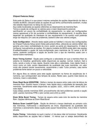 HARDWARE
6
Chipset Features Setup
Esta parte do Setup é a que possui maiores variações de opções dependendo da data e
modelo da BIOS, colocarei todas as opções de que tenho conhecimento existirem, muitas
não estarão disponíveis no Setup do seu micro.
Aqui estão localizadas as opções referentes ao desempenho da memória Ram.
Temos a opção de configurar os valores para o maior desempenho possível,
sacrificando um pouco da confiabilidade do equipamento, ou optar por configurações
menos agressivas a fim de aumentar a confiabilidade do equipamento. A escolha deve
depender da qualidade do Hardware do seu equipamento e de quanto você pretende
exigir da máquina. Em caso de problemas, bastará voltar aos valores antigos.
Auto Configuration : Através desta opção pode-se habilitar o recurso das configurações
do Chipset Features Setup serem feitas pelo próprio Bios, utilizando-se valores defalt .Isto
garante uma maior confiabilidade do micro, porém se perde em desempenho. O ideal é
configurar manualmente as opções. Em alguns modelos de BIOS existe além das opções
Enabled/Disabled a opção de auto-configuração para memórias de 70 nanos e de 60
nanos, podendo configurar a opção de acordo com o tipo de memória usado (ver o
tutorial sobre memórias)
Dram Timing Control : Opção para configurar a velocidade em que a memória Ram do
sistema irá trabalhar, geralmente estão disponíveis as opções: normal, medium, fast e
turbo, sendo a turbo a mais rápida. Quanto mais alta a velocidade, mais rápido ficará o
micro como um todo, porém dependendo da qualidade das suas memórias, um valor
muito alto poderá causar travamentos, experimente o valor Turbo primeiro, caso tenha
problemas tente baixar um pouco a velocidade.
Em alguns Bios os valores para esta opção aparecem na forma de seqüências de 4
números, que correspondem aos tempos de aceso. Neste caso, quanto mais baixos os
números, maior a velocidade.
Dram Read Burst (EDO/FPM) : Define o tempo de espera entre cada ciclo de leitura da
memória Ram. Quanto menor o tempo, mais rápida será a velocidade de operação das
memórias. Geralmente estão disponíveis as opções: x222 , x333 e x444, sendo x222 o
mais rápido.
Caso esteja usando memórias EDO, provavelmente não terá problemas usando a opção
x222. usando memórias FPM o valor correto será x333 ou x444.
Dram Write Burst Timing : Tempo de espera entre cada ciclo de escrita da memória
Ram. Opções idênticas ao Dram Read Burst
Reduce Dram Leadoff Cycle : Opção de diminuir o tempo destinado ao primeiro ciclo
das memórias, melhorando o desempenho do micro. Dependendo da qualidade das
memórias o acionamento dessa opção pode causar travamentos, mas o ideal é mante-la
ativada.
Cache Timing : Velocidade na qual o cache L-2 da placa mãe irá funcionar. Geralmente
estão disponíveis as opções fast e fastest . A menos que vc esteja desconfiado da
 