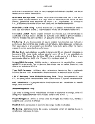 HARDWARE
7
qualidade da sua memória cache, ou o micro esteja trabalhando em overclock, use opção
fastest para um melhor desempenho.
Dram RAS# Precarge Time : Número de ciclos de CPU reservados para o sinal RAS#
(Row Adress Strobe) conservar sua carga antes da restauração dos dados da Ram
(refresh), geralmente estão disponíveis as opções 3 e 4 , significando 3 ou 4 ciclos de
CPU, é recomendável manter o valor mais baixo para um melhor desempenho.
Dram R/W Leadoff Timing : Número de ciclos de CPU dados à memória Ram antes de
cada ciclo de leitura ou escrita. O valor mais baixo resulta em um melhor desempenho.
Speculative Leadoff : Alguns chipsets oferecem esse recurso, que pode ser ativado ou
desativado no Setup. Quando ativado, ele aumenta a velocidade do primeiro acesso à
memória de cada ciclo, conseguindo-se um pequeno aumento de performance
Interleaving : É uma técnica usada em alguns chipsets mais recentes para melhorar a
performance das memórias, esta função pode ser ativa no Setup das pacas compatíveis.
Com esse recurso o processador pode transferir mais dados para a Ram no mesmo
espaço de tempo, aumentando a performance.
ISA Bus Clock : Velocidade de operação do barramento ISA em relação à velocidade do
barramento PCI, nesta opção pode-se escolher entre 1/3 ou 1/ 4 da velocidade do
barramento PCI. Usando Bus de 66 ou 100 mhz, a opção correta é 1/ 4. Caso o seu
processador utilize bus de 50 mhz (Pentium 75) a opção correta é 1/3
System BIOS Cacheable : Habilita ou não o cacheamento da memória Ram ocupada
pelo BIOS da placa mãe. Esta opção pode ficar ativada para um melhor desempenho do
sistema em aplicativos MS-Dos
Vídeo BIOS Cacheable : Habilita ou não o cacheamento da memória Ram ocupada pelo
BIOS da placa de vídeo, aumentando o desempenho dap laca em aplicativos MS-Dos
8 Bit I/O Recovery Time e 16 Bit I/O Recovery Time : Tempo de espera em ciclos de
CPU em operações de transferência de dados do barramento PCI para o barramento ISA.
Peer Concurrency : Opção para dois ou mais dispositivos PCI funcionarem ao mesmo
tempo, deve ficar ativada.
Power Management Setup
Aqui estão as configurações relacionadas ao modo de economia de energia, uma boa
configuração pode economizar vários reais na conta do final do mês :- )
Power Management : Define o tempo antes da ativação dos modos doze, standby e
suspend para economia de energia:
Disabled : todos os recursos de economia de energia ficarão desativados
Min Saving : Economia mínima de energia, os recursos entram em apenas depois de
uma hora de inatividade do micro.
 