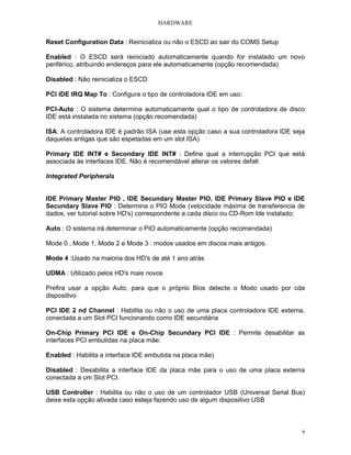 HARDWARE
9
Reset Configuration Data : Reinicializa ou não o ESCD ao sair do COMS Setup
Enabled : O ESCD será reiniciado automaticamente quando for instalado um novo
periférico, atribuindo endereços para ele automaticamente (opção recomendada)
Disabled : Não reinicializa o ESCD
PCI IDE IRQ Map To : Configura o tipo de controladora IDE em uso:
PCI-Auto : O sistema determina automaticamente qual o tipo de controladora de disco
IDE está instalada no sistema (opção recomendada)
ISA: A controladora IDE é padrão ISA (use esta opção caso a sua controladora IDE seja
daquelas antigas que são espetadas em um slot ISA)
Primary IDE INT# e Secondary IDE INT# : Define qual a interrupção PCI que está
associada às interfaces IDE. Não é recomendável alterar os valores defalt
Integrated Peripherals
IDE Primary Master PIO , IDE Secundary Master PIO, IDE Primary Slave PIO e IDE
Secundary Slave PIO : Determina o PIO Mode (velocidade máxima de transferencia de
dados, ver tutorial sobre HD's) correspondente a cada disco ou CD-Rom Ide instalado:
Auto : O sistema irá determinar o PIO automaticamente (opção recomendada)
Mode 0 , Mode 1, Mode 2 e Mode 3 : modos usados em discos mais antigos.
Mode 4 :Usado na maioria dos HD's de até 1 ano atrás
UDMA : Utilizado pelos HD's mais novos
Prefira usar a opção Auto, para que o próprio Bios detecte o Modo usado por cda
dispositivo
PCI IDE 2 nd Channel : Habilita ou não o uso de uma placa controladora IDE externa,
conectada a um Slot PCI funcionando como IDE secundária
On-Chip Primary PCI IDE e On-Chip Secundary PCI IDE : Permite desabilitar as
interfaces PCI embutidas na placa mãe:
Enabled : Habilita a interface IDE embutida na placa mãe)
Disabled : Desabilita a interface IDE da placa mãe para o uso de uma placa externa
conectada a um Slot PCI.
USB Controller : Habilita ou não o uso de um controlador USB (Universal Serial Bus)
deixe esta opção ativada caso esteja fazendo uso de algum dispositivo USB
 