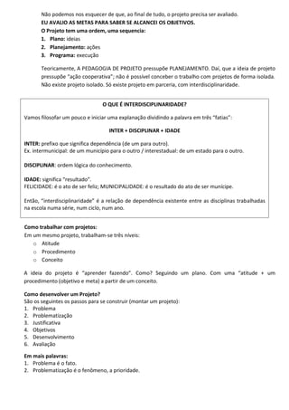 Não podemos nos esquecer de que, ao final de tudo, o projeto precisa ser avaliado.
       EU AVALIO AS METAS PARA SABER SE ALCANCEI OS OBJETIVOS.
       O Projeto tem uma ordem, uma sequencia:
       1. Plano: ideias
       2. Planejamento: ações
       3. Programa: execução

       Teoricamente, A PEDAGOGIA DE PROJETO pressupõe PLANEJAMENTO. Daí, que a ideia de projeto
       pressupõe “ação cooperativa”; não é possível conceber o trabalho com projetos de forma isolada.
       Não existe projeto isolado. Só existe projeto em parceria, com interdisciplinaridade.


                                O QUE É INTERDISCIPLINARIDADE?

Vamos filosofar um pouco e iniciar uma explanação dividindo a palavra em três “fatias”:

                                   INTER + DISCIPLINAR + IDADE

INTER: prefixo que significa dependência (de um para outro).
Ex. intermunicipal: de um município para o outro / interestadual: de um estado para o outro.

DISCIPLINAR: ordem lógica do conhecimento.

IDADE: significa “resultado”.
FELICIDADE: é o ato de ser feliz; MUNICIPALIDADE: é o resultado do ato de ser munícipe.

Então, “interdisciplinaridade” é a relação de dependência existente entre as disciplinas trabalhadas
na escola numa série, num ciclo, num ano.


Como trabalhar com projetos:
Em um mesmo projeto, trabalham-se três níveis:
   o Atitude
   o Procedimento
   o Conceito

A ideia do projeto é “aprender fazendo”. Como? Seguindo um plano. Com uma “atitude + um
procedimento (objetivo e meta) a partir de um conceito.

Como desenvolver um Projeto?
São os seguintes os passos para se construir (montar um projeto):
1. Problema
2. Problematização
3. Justificativa
4. Objetivos
5. Desenvolvimento
6. Avaliação

Em mais palavras:
1. Problema é o fato.
2. Problematização é o fenômeno, a prioridade.
 