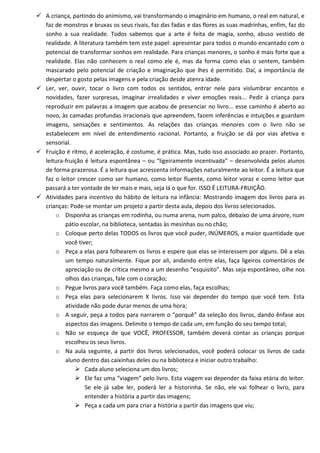  A criança, partindo do animismo, vai transformando o imaginário em humano, o real em natural, e
  faz de monstros e bruxas os seus rivais, faz das fadas e das flores as suas madrinhas, enfim, faz do
  sonho a sua realidade. Todos sabemos que a arte é feita de magia, sonho, abuso vestido de
  realidade. A literatura também tem este papel: apresentar para todos o mundo encantado com o
  potencial de transformar sonhos em realidade. Para crianças menores, o sonho é mais forte que a
  realidade. Elas não conhecem o real como ele é, mas da forma como elas o sentem, também
  mascarado pelo potencial de criação e imaginação que lhes é permitido. Daí, a importância de
  despertar o gosto pelas imagens e pela criação desde atenra idade.
 Ler, ver, ouvir, tocar o livro com todos os sentidos, entrar nele para vislumbrar encantos e
  novidades, fazer surpresas, imaginar irrealidades e viver emoções reais... Pedir à criança para
  reproduzir em palavras a imagem que acabou de presenciar no livro... esse caminho é aberto ao
  novo, às camadas profundas irracionais que apreendem, fazem inferências e intuições e guardam
  imagens, sensações e sentimentos. As relações das crianças menores com o livro não se
  estabelecem em nível de entendimento racional. Portanto, a fruição se dá por vias afetiva e
  sensorial.
 Fruição é ritmo, é aceleração, é costume, é prática. Mas, tudo isso associado ao prazer. Portanto,
  leitura-fruição é leitura espontânea – ou “ligeiramente incentivada” – desenvolvida pelos alunos
  de forma prazerosa. É a leitura que acrescenta informações naturalmente ao leitor. É a leitura que
  faz o leitor crescer como ser humano, como leitor fluente, como leitor voraz e como leitor que
  passará a ter vontade de ler mais e mais, seja lá o que for. ISSO É LEITURA-FRUIÇÃO.
 Atividades para incentivo do hábito de leitura na infância: Mostrando imagem dos livros para as
  crianças: Pode-se montar um projeto a partir desta aula, depois dos livros selecionados.
      o Disponha as crianças em rodinha, ou numa arena, num palco, debaixo de uma árvore, num
          pátio escolar, na biblioteca, sentadas às mesinhas ou no chão;
      o Coloque perto delas TODOS os livros que você puder, INÚMEROS, a maior quantidade que
          você tiver;
      o Peça a elas para folhearem os livros e espere que elas se interessem por alguns. Dê a elas
          um tempo naturalmente. Fique por ali, andando entre elas, faça ligeiros comentários de
          apreciação ou de crítica mesmo a um desenho “esquisito”. Mas seja espontâneo, olhe nos
          olhos das crianças, fale com o coração;
      o Pegue livros para você também. Faça como elas, faça escolhas;
      o Peça elas para selecionarem X livros. Isso vai depender do tempo que você tem. Esta
          atividade não pode durar menos de uma hora;
      o A seguir, peça a todos para narrarem o “porquê” da seleção dos livros, dando ênfase aos
          aspectos das imagens. Delimite o tempo de cada um, em função do seu tempo total;
      o Não se esqueça de que VOCÊ, PROFESSOR, também deverá contar as crianças porque
          escolheu os seus livros.
      o Na aula seguinte, a partir dos livros selecionados, você poderá colocar os livros de cada
          aluno dentro das caixinhas deles ou na biblioteca e iniciar outro trabalho:
               Cada aluno seleciona um dos livros;
               Ele faz uma “viagem” pelo livro. Esta viagem vai depender da faixa etária do leitor.
                  Se ele já sabe ler, poderá ler a historinha. Se não, ele vai folhear o livro, para
                  entender a história a partir das imagens;
               Peça a cada um para criar a história a partir das imagens que viu;
 