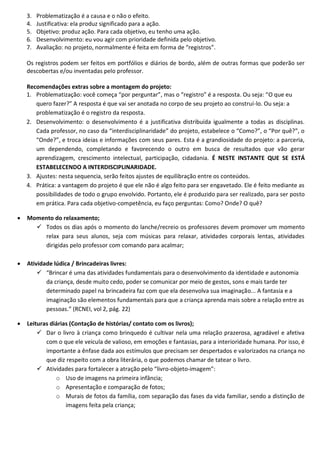 3.   Problematização é a causa e o não o efeito.
    4.   Justificativa: ela produz significado para a ação.
    5.   Objetivo: produz ação. Para cada objetivo, eu tenho uma ação.
    6.   Desenvolvimento: eu vou agir com prioridade definida pelo objetivo.
    7.   Avaliação: no projeto, normalmente é feita em forma de “registros”.

    Os registros podem ser feitos em portfólios e diários de bordo, além de outras formas que poderão ser
    descobertas e/ou inventadas pelo professor.

    Recomendações extras sobre a montagem do projeto:
    1. Problematização: você começa “por perguntar”, mas o “registro” é a resposta. Ou seja: “O que eu
       quero fazer?” A resposta é que vai ser anotada no corpo de seu projeto ao construí-lo. Ou seja: a
       problematização é o registro da resposta.
    2. Desenvolvimento: o desenvolvimento é a justificativa distribuída igualmente a todas as disciplinas.
       Cada professor, no caso da “interdisciplinaridade” do projeto, estabelece o “Como?”, o “Por quê?”, o
       “Onde?”, e troca ideias e informações com seus pares. Esta é a grandiosidade do projeto: a parceria,
       um dependendo, completando e favorecendo o outro em busca de resultados que vão gerar
       aprendizagem, crescimento intelectual, participação, cidadania. É NESTE INSTANTE QUE SE ESTÁ
       ESTABELECENDO A INTERDISCIPLINARIDADE.
    3. Ajustes: nesta sequencia, serão feitos ajustes de equilibração entre os conteúdos.
    4. Prática: a vantagem do projeto é que ele não é algo feito para ser engavetado. Ele é feito mediante as
       possibilidades de todo o grupo envolvido. Portanto, ele é produzido para ser realizado, para ser posto
       em prática. Para cada objetivo-competência, eu faço perguntas: Como? Onde? O quê?

   Momento do relaxamento;
       Todos os dias após o momento do lanche/recreio os professores devem promover um momento
        relax para seus alunos, seja com músicas para relaxar, atividades corporais lentas, atividades
        dirigidas pelo professor com comando para acalmar;

   Atividade lúdica / Brincadeiras livres:
         “Brincar é uma das atividades fundamentais para o desenvolvimento da identidade e autonomia
           da criança, desde muito cedo, poder se comunicar por meio de gestos, sons e mais tarde ter
           determinado papel na brincadeira faz com que ela desenvolva sua imaginação... A fantasia e a
           imaginação são elementos fundamentais para que a criança aprenda mais sobre a relação entre as
           pessoas.” (RCNEI, vol 2, pág. 22)

   Leituras diárias (Contação de histórias/ contato com os livros);
         Dar o livro à criança como brinquedo é cultivar nela uma relação prazerosa, agradável e afetiva
           com o que ele veicula de valioso, em emoções e fantasias, para a interioridade humana. Por isso, é
           importante a ênfase dada aos estímulos que precisam ser despertados e valorizados na criança no
           que diz respeito com a obra literária, o que podemos chamar de tatear o livro.
         Atividades para fortalecer a atração pelo “livro-objeto-imagem”:
               o Uso de imagens na primeira infância;
               o Apresentação e comparação de fotos;
               o Murais de fotos da família, com separação das fases da vida familiar, sendo a distinção de
                   imagens feita pela criança;
 