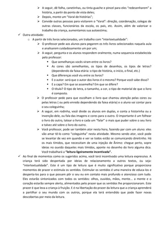  A seguir, dê folha, canetinhas, ou tinta guache e pincel para eles “redesenharem” a
                 história, a partir do ponto de vista deles;
              Depois, monte um “Varal de histórias”;
              Convide outras pessoas para visitarem o “Varal”: direção, coordenação, colegas de
                 outras classes, funcionários da escola, os pais, etc. Assim, além de valorizar o
                 trabalho da criança, aumentamos sua autoestima;
 Outra atividade:
      o A partir de três livros selecionados, um trabalho com “intertextualidade”:
              O professor pede aos alunos para pegarem os três livros selecionados naquela aula
                 e analisarem cuidadosamente um por um;
              A seguir, pergunta e os alunos respondem oralmente, numa sequencia estabelecida
                 pelo professor:
                       Que semelhanças vocês viram entre os livros?
                       As cores são semelhantes, os tipos de desenhos, os tipos de letras?
                          (dependendo da faixa etária: o tipo de história, o início, o final, etc.)
                       Que diferenças você viu entre os livros?
                       E o autor: será que o autor dos livros é o mesmo? Porque você sabe disso?
                       E a capa? Em que se assemelha? Em que se difere?
                       O título? O tipo de letra, o tamanho, a cor, o tipo de material de que o livro
                          é composto.
              O professor pede para que escolham o livro que chamou atenção pelas cores ou
                 pelas letras ( ou pelo enredo dependendo da faixa etária) e o aluno vai contar para
                 o seu coleguinha;
              A seguir, em rodinha, você divide os alunos em duplas, e conta a historinha ou a
                 invenção dele, ou fala das imagens e cores para o outro. O importante é um folhear
                 o livro do outro, tatear o livro e cada um “falar” o mais que puder sobre o seu livro
                 e talvez até sobre o livro do outro.
              Você professor, pode ser também ator nesta hora, fazendo par com um aluno: eles
                 vão amar tê-lo como “coleguinha” nesta atividade. Mesmo sendo ator, você pode
                 se levantar de vez em quando e ver se todos estão se comunicando direitinho. Há
                 os mais tímidos, que necessitam de uma injeção de Ânimo: chegue perto, sopre
                 ideias no ouvido daqueles mais tímidos, aponte no desenho do livro alguma dica.
                 Você trabalhará a “leitura ligeiramente incentivada”.
 Ao final de momentos como os sugeridos acima, você terá incentivado uma leitura expressiva. A
  criança terá sido despertada por ideias de relacionamento a outros textos, ou seja:
  “intertextualidade”. Este é um tipo de leitura que é muito significativo porque proporciona
  momentos de prazer e estimula os sentidos. Estimular os sentidos é uma maneira de educa-los e
  desperta-los para o que possam pôr o seu eu em contato mais profundo e atencioso com tudo.
  Eles estarão sintonizados com todos os sentidos: olhos, ouvidos, mãos, mente... a mente e o
  coração estarão sempre alerta, alimentados pelo prazer que os sentidos lhe proporcionaram. Este
  prazer é que leva a criança à fruição. E é na libertação do prazer da leitura que a criança aprenderá
  a partilhar o seu mundo com os outros, porque ela terá entendido que pode fazer novas
  descobertas por meio da leitura.
 