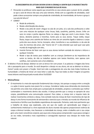 AS DESCOBERTAS DE LEITURA DEVEM LEVAR A CRIANÇA A SENTIR QUE O MUNDO É MUITO
                                         MAIS QUE O MUNDO DA SLA DE AULA.
        Pensando no professor como aquele que encaminha os seus alunos para o prazer de ler, propõe-
           se que a aula de leitura não seja uma aula rotineira. Ainda com as sugestões de atividades, você
           pode e deve acrescentar sempre uma pitada de criatividade, de inventividade, de humor e graça à
           sua aula de leitura?
        COMO?
                 Mude de ambiente;
                 Mude a distribuição dos alunos;
                 Mude o seu jeito de vestir: chegue na sala de um jeito, vá a sala dos professores e volte
                    com uma máscara de qualquer coisa: bruxa, fada, cavalinho, patinho, árvore. Enfie um
                    saco no corpo e ponha algumas flores na cabeça e diga que você é uma árvore. Pule,
                    dance, declame poemas e trovinhas. Cante para os seus alunos. Toque violão, toque
                    flauta, toque uma caixinha de fósforo ao ritmo de um sonzinho ligado e balance o corpo
                    junto dos seus alunos. Sorria, transpire, vibre, transforme o seu semblante e o da sala de
                    aula. Os meninos vão amar, vão “morrer de rir” e vão entender que você quer voar pelo
                    mundo da imaginação com eles;
                 Invente formas de fazer com que os seus alunos tenham vontade de retomar a leitura a
                    qualquer instante;
                 Mude o tipo de textos para trabalhar com as crianças (lembrem-se da importância de
                    variar os textos, de não se trabalhar apenas com textos literários, nem apenas com
                    cartilhas, nem somente com o livro didático;
   O deleite é fruto do desejo: deleitar-se com as letras é ler com prazer. E as palavras e imagens dos livros
    são o passaporte para o mundo. Se você despertar o desejo no seu aluno, ele vai se deleitar na leitura.
    Como? Lendo com prazer e fruição. Você terá sido o protagonista de uma das mais lindas histórias da
    humanidade: a história de iniciar um novo leitor a cada dia. Faça isso todos os dias! Imagine só quantos
    novos leitores você lançará pelo mundo afora! SUCESSO!

   Música/Dança
     O movimento é o meio de expressão fundamental das crianças, isto porque o espaço entre a emoção
      e a ação é menor quanto mais jovem for a criança. Considerar todas essas dimensões do movimento
      nos permite uma visão mais ampla para a preparação de atividades, projetos e conteúdos que melhor
      contemplem o movimento dentro das escolas. A dança permite que a criança se aproprie de seus
      corpos, possibilitando uma comunicação corporal. Para Laban, a criança tem o impulso inato de
      realizar movimentos similares a dança. Esta vontade inata da criança de fazer movimentos do tipo de
      dança é uma forma inconsciente de extroversão e exercício que a introduz ao mundo da influencia de
      movimento e fortifica suas faculdades espontâneas de expressão. Portanto, nada mais pertinente que
      o trabalho de dança seja explorado, uma vez que ela supõe um aprendizado que integra o
      conhecimento intelectual e a livre expressão do aluno visando não apenas proporcionará vivência do
      corpo e diminuir tensões, mas favorecer a criatividade da criança, onde o trabalho com o seu corpo
      gere uma maior consciência corporal, para que esta criança possa compreender o que passa consigo e
      ao seu redor, tornando-a mais espontânea e conseguindo expressar seus desejos de modo mais
      natural.
 