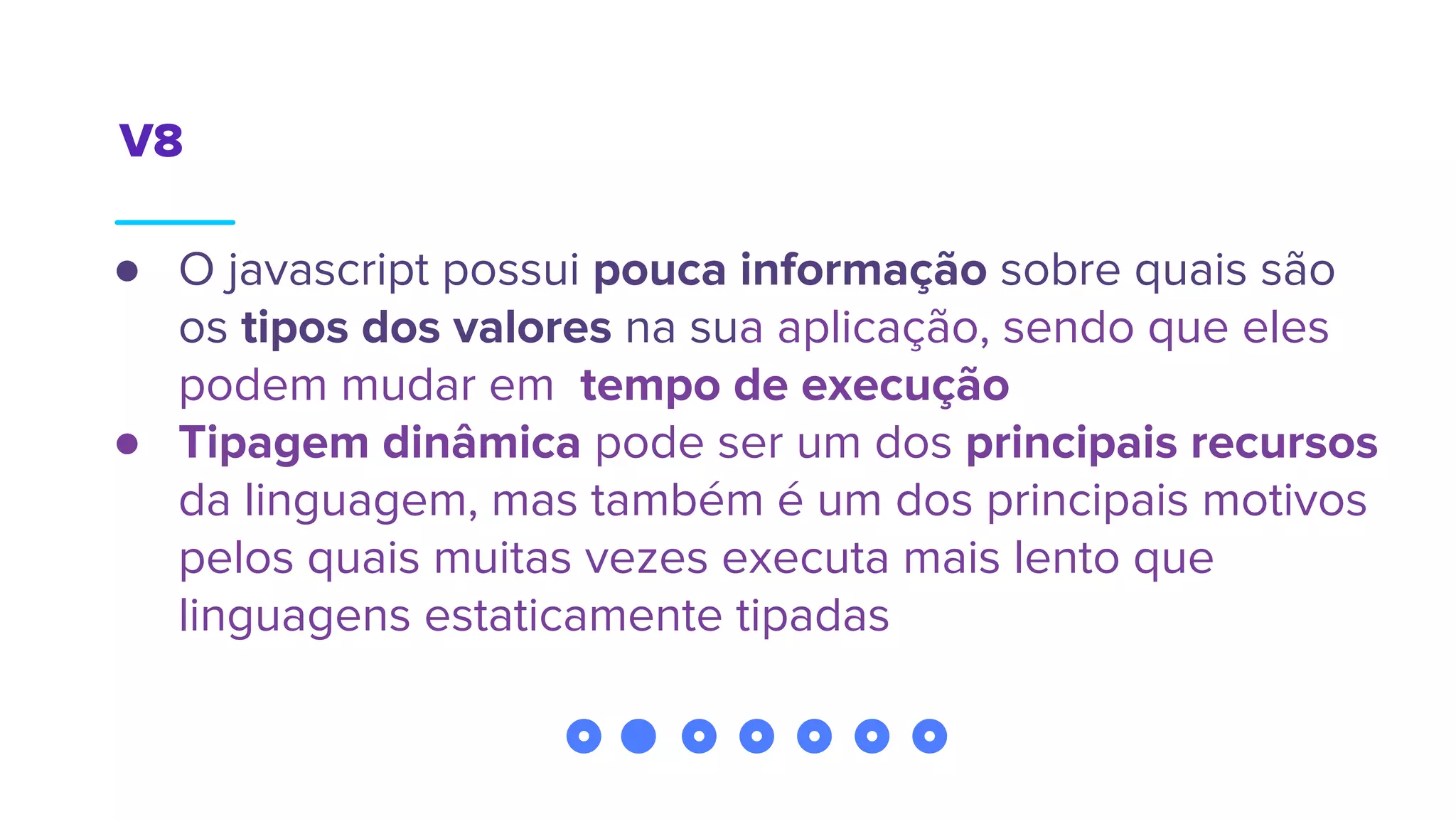 V8
● O javascript possui pouca informação sobre quais são
os tipos dos valores na sua aplicação, sendo que eles
podem mudar em tempo de execução
● Tipagem dinâmica pode ser um dos principais recursos
da linguagem, mas também é um dos principais motivos
pelos quais muitas vezes executa mais lento que
linguagens estaticamente tipadas
 
