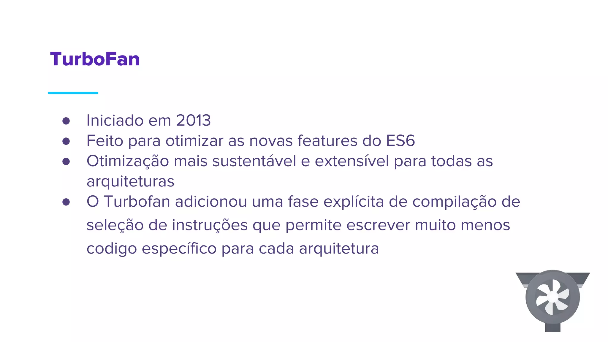 TurboFan
● Iniciado em 2013
● Feito para otimizar as novas features do ES6
● Otimização mais sustentável e extensível para todas as
arquiteturas
● O Turbofan adicionou uma fase explícita de compilação de
seleção de instruções que permite escrever muito menos
codigo específico para cada arquitetura
 