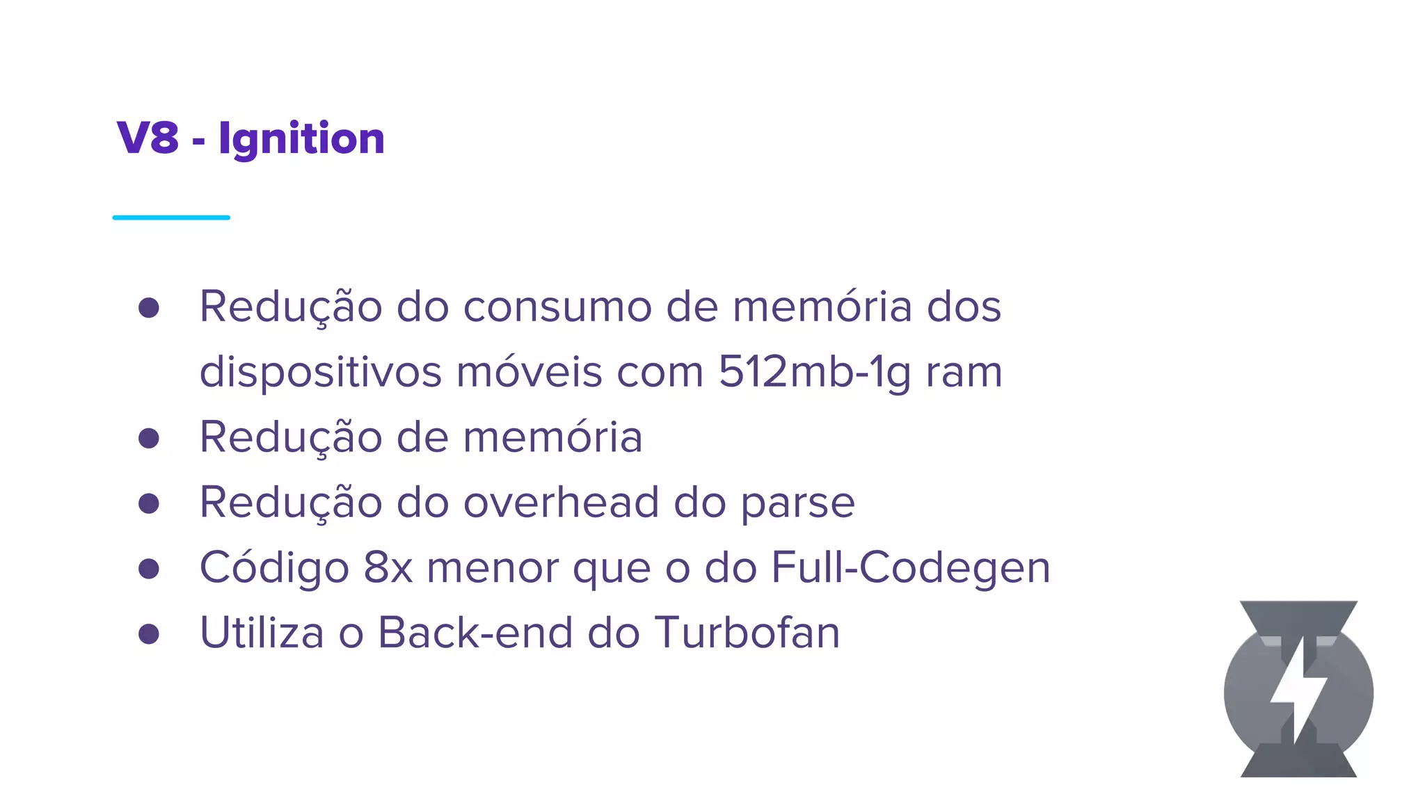 V8 - Ignition
● Redução do consumo de memória dos
dispositivos móveis com 512mb-1g ram
● Redução de memória
● Redução do overhead do parse
● Código 8x menor que o do Full-Codegen
● Utiliza o Back-end do Turbofan
 