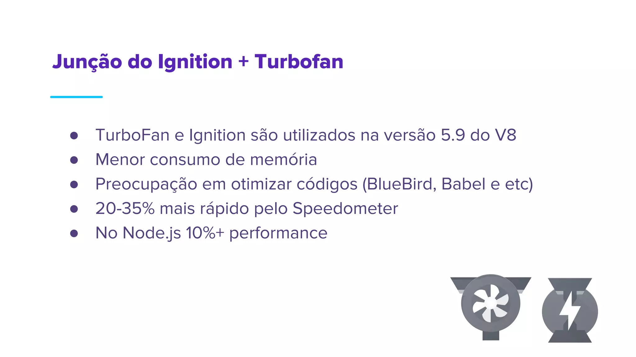 Junção do Ignition + Turbofan
● TurboFan e Ignition são utilizados na versão 5.9 do V8
● Menor consumo de memória
● Preocupação em otimizar códigos (BlueBird, Babel e etc)
● 20-35% mais rápido pelo Speedometer
● No Node.js 10%+ performance
 