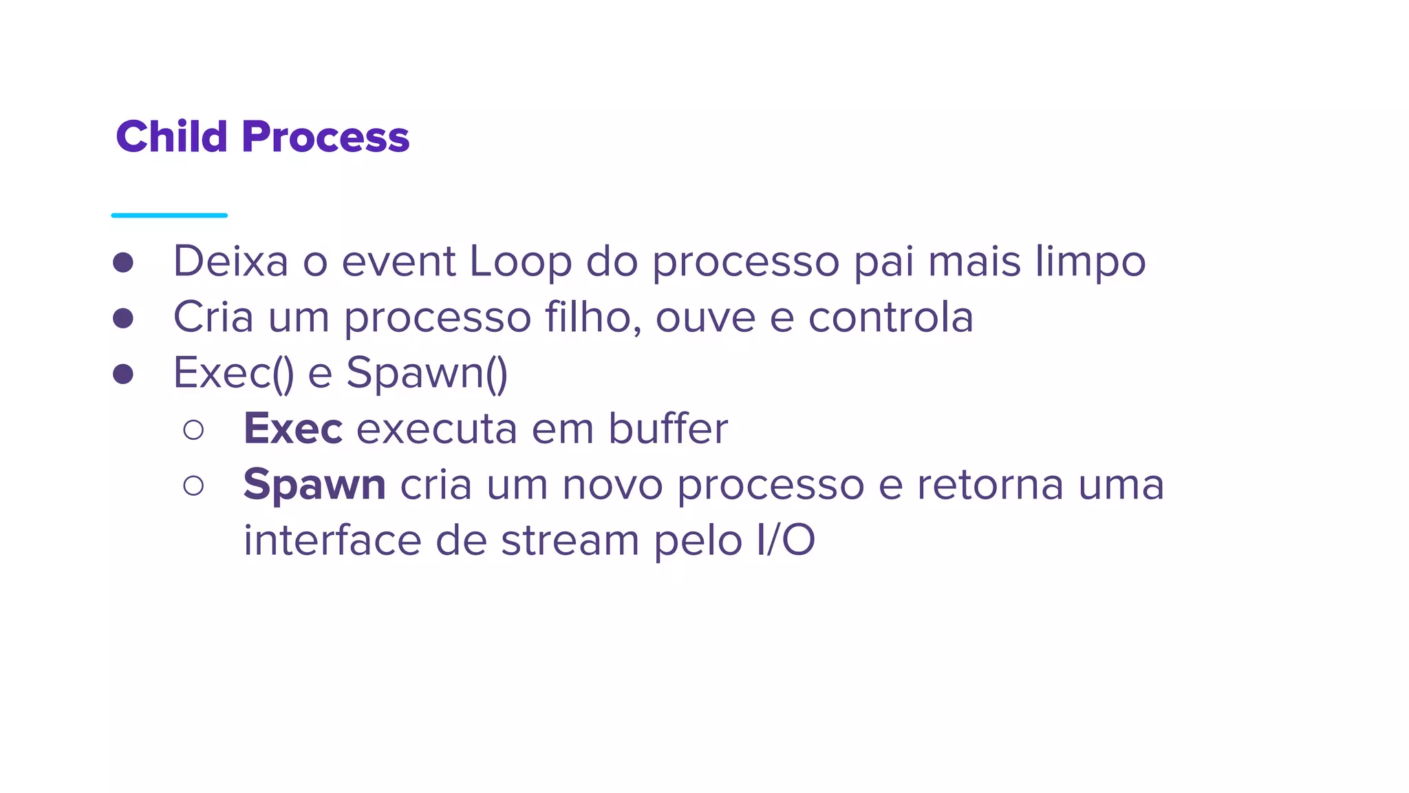 Child Process
● Deixa o event Loop do processo pai mais limpo
● Cria um processo filho, ouve e controla
● Exec() e Spawn()
○ Exec executa em buffer
○ Spawn cria um novo processo e retorna uma
interface de stream pelo I/O
 